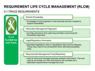 REQUIREMENT LIFE CYCLE MANAGEMENT (RLCM)
5.1 TRACE REQUIREMENTS
5.1.5
Guidelines
and Tools
• knowledge of and expertise in the business domain needed to
support traceability
Domain Knowledge
• provides decisions from planning activities concerning the
traceability approach.
Information Management Approach
• describes legislative rules or regulations that must be followed.
These may need to be considered when defining traceability
rules.
Legal/Regulatory Information
• used to store and manage business analysis information. The tool
may be as simple as a text document or as complex as a
dedicated requirements management tool.
Requirements Management Tools/Repository
 