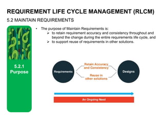 REQUIREMENT LIFE CYCLE MANAGEMENT (RLCM)
5.2 MAINTAIN REQUIREMENTS
5.2.1
Purpose
• The purpose of Maintain Requirements is:
 to retain requirement accuracy and consistency throughout and
beyond the change during the entire requirements life cycle, and
 to support reuse of requirements in other solutions.
 