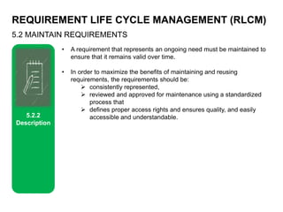 REQUIREMENT LIFE CYCLE MANAGEMENT (RLCM)
5.2 MAINTAIN REQUIREMENTS
5.2.2
Description
• A requirement that represents an ongoing need must be maintained to
ensure that it remains valid over time.
• In order to maximize the benefits of maintaining and reusing
requirements, the requirements should be:
 consistently represented,
 reviewed and approved for maintenance using a standardized
process that
 defines proper access rights and ensures quality, and easily
accessible and understandable.
 