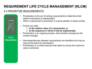REQUIREMENT LIFE CYCLE MANAGEMENT (RLCM)
5.3 PRIORITIZE REQUIREMENTS
5.3.2
Description
• Prioritization is the act of ranking requirements to determine their
relative importance to stakeholders.
• When a requirement is prioritized, it is given greater or lesser priority.
• Priority can refer:
 to the relative value of a requirement, or
 to the sequence in which it will be implemented.
• Prioritization is an ongoing process, with priorities changing as the
context changes.
• Inter-dependencies between requirements are identified and may be
used as the basis for prioritization.
• Prioritization is a critical exercise that seeks to ensure the maximum
value is achieved.
 