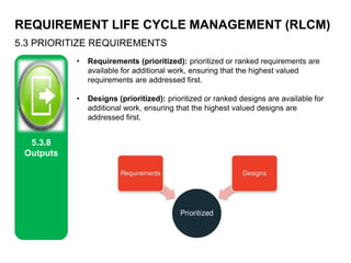 REQUIREMENT LIFE CYCLE MANAGEMENT (RLCM)
5.3 PRIORITIZE REQUIREMENTS
5.3.8
Outputs
• Requirements (prioritized): prioritized or ranked requirements are
available for additional work, ensuring that the highest valued
requirements are addressed first.
• Designs (prioritized): prioritized or ranked designs are available for
additional work, ensuring that the highest valued designs are
addressed first.
 