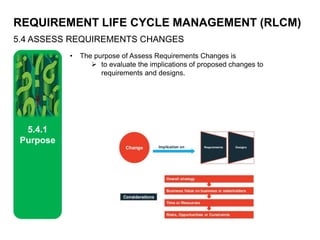 REQUIREMENT LIFE CYCLE MANAGEMENT (RLCM)
5.4 ASSESS REQUIREMENTS CHANGES
5.4.1
Purpose
• The purpose of Assess Requirements Changes is
 to evaluate the implications of proposed changes to
requirements and designs.
 