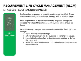 REQUIREMENT LIFE CYCLE MANAGEMENT (RLCM)
5.4 ASSESS REQUIREMENTS CHANGES
5.4.2
Description
• Performed as new needs or possible solutions are identified. These
may or may not align to the change strategy and/ or solution scope.
• Must be performed to determine whether a proposed change will
increase the value of the solution, and if so, what action should be
taken.
• When assessing changes, business analysts consider if each proposed
change:
 aligns with the overall strategy,
 affects value delivered to the business or stakeholder groups,
 impacts the time to deliver or the resources required to deliver
the value, and
 alters any risks, opportunities, or constraints associated with the
overall initiative.
 