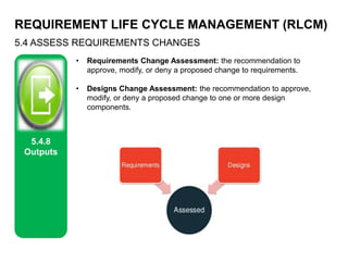 REQUIREMENT LIFE CYCLE MANAGEMENT (RLCM)
5.4 ASSESS REQUIREMENTS CHANGES
5.4.8
Outputs
• Requirements Change Assessment: the recommendation to
approve, modify, or deny a proposed change to requirements.
• Designs Change Assessment: the recommendation to approve,
modify, or deny a proposed change to one or more design
components.
 