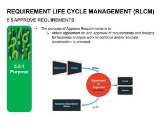 REQUIREMENT LIFE CYCLE MANAGEMENT (RLCM)
5.5 APPROVE REQUIREMENTS
5.5.1
Purpose
• The purpose of Approve Requirements is to
 obtain agreement on and approval of requirements and designs
for business analysis work to continue and/or solution
construction to proceed.
 