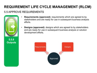 REQUIREMENT LIFE CYCLE MANAGEMENT (RLCM)
5.5 APPROVE REQUIREMENTS
5.5.8
Outputs
• Requirements (approved): requirements which are agreed to by
stakeholders and are ready for use in subsequent business analysis
efforts.
• Designs (approved): designs which are agreed to by stakeholders
and are ready for use in subsequent business analysis or solution
development efforts.
 