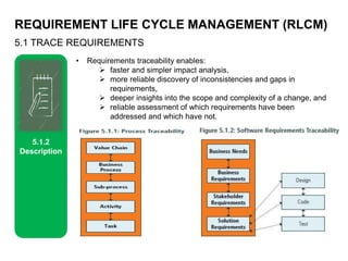 REQUIREMENT LIFE CYCLE MANAGEMENT (RLCM)
5.1 TRACE REQUIREMENTS
5.1.2
Description
• Requirements traceability enables:
 faster and simpler impact analysis,
 more reliable discovery of inconsistencies and gaps in
requirements,
 deeper insights into the scope and complexity of a change, and
 reliable assessment of which requirements have been
addressed and which have not.
 