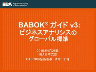 BABOK® ガイド v3:
ビジネスアナリシスの
グローバル標準
2015年4月25日
IIBA日本支部
BABOK®担当理事 清水 千博
 