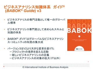 2
• ビジネスアナリスの専門活動として唯一のグローバ
ル標準
• ビジネスアナリシス専門家として求められスキルと
知識の体系
• BABOK® ガイド はグローバルなビジネスアナリシ
ス・コミュニティの知見の集大成
• バージョン3はV2より...
