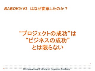3
BABOK® V3 はなぜ変革したのか？
“プロジェクトの成功”は
“ビジネスの成功”
とは限らない
© International Institute of Business Analysis
 