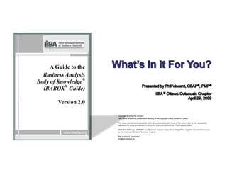A Guide to the
  Business Analysis
                  ®
Body of Knowledge
  (BABOK® Guide)

        Version 2.0

                            Copyright © 2009 Phil Vincent
                            Feel free to share this presentation as long as the copyright notice remains in place.

                            The views and opinions expressed within this presentation are those of the author, and do not necessarily
                            represent the views and opinions held by the International Institute of Business Analysis ®

                            IIBA®, the IIBA® logo, BABOK® and Business Analysis Body of Knowledge® are registered trademarks owned
          www.theiiba.org   by International Institute of Business Analysis.

                            Phil Vincent & Associates
                            phil@birchisland.ca
 