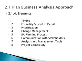    2.1.4. Elements:

    ◦   .1   Timing
    ◦   .2   Formality & Level of Detail
    ◦   .3   Prioritization
    ◦   .4   Change Management
    ◦   .5   BA Planning Process
    ◦   .6   Communication with Stakeholders
    ◦   .7   Analysis and Management Tools
    ◦   .8   Project Complexity
 