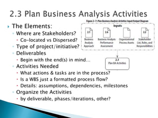    The Elements:
    ◦ Where are Stakeholders?
      Co-located vs Dispersed?
    ◦ Type of project/initiative?
    ◦ Deliverables
      Begin with the end(s) in mind…
    ◦ Activities Needed
      What actions & tasks are in the process?
      Is a WBS just a formatted process flow?
      Details: assumptions, dependencies, milestones
    ◦ Organize the Activities
      by deliverable, phases/iterations, other?
 