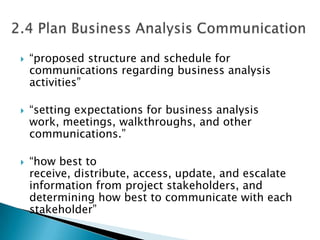    “proposed structure and schedule for
    communications regarding business analysis
    activities”

   “setting expectations for business analysis
    work, meetings, walkthroughs, and other
    communications.”

   “how best to
    receive, distribute, access, update, and escalate
    information from project stakeholders, and
    determining how best to communicate with each
    stakeholder”
 