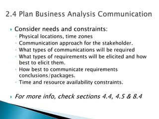    Consider needs and constraints:
    ◦ Physical locations, time zones
    ◦ Communication approach for the stakeholder.
    ◦ What types of communications will be required
    ◦ What types of requirements will be elicited and how
      best to elicit them.
    ◦ How best to communicate requirements
      conclusions/packages.
    ◦ Time and resource availability constraints.

   For more info, check sections 4.4, 4.5 & 8.4
 