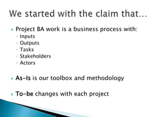    Project BA work is a business process with:
    ◦   Inputs
    ◦   Outputs
    ◦   Tasks
    ◦   Stakeholders
    ◦   Actors


   As-Is is our toolbox and methodology

   To-be changes with each project
 