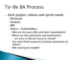    Each project, release and sprint needs:
    ◦   Elicitation
    ◦   Analysis
    ◦   BPR
    ◦   Actors / Stakeholders
         Who are the users/BAs and other stakeholders?
         Where are the constraints and bottlenecks?
           are more or different resources needed?
         Are some fixed resources creating constraints on
          others?
         Will training be needed?
 