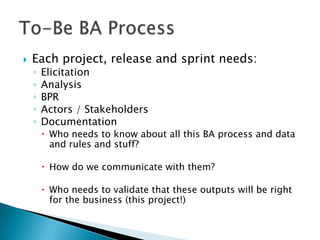    Each project, release and sprint needs:
    ◦   Elicitation
    ◦   Analysis
    ◦   BPR
    ◦   Actors / Stakeholders
    ◦   Documentation
         Who needs to know about all this BA process and data
          and rules and stuff?

         How do we communicate with them?

         Who needs to validate that these outputs will be right
          for the business (this project!)
 