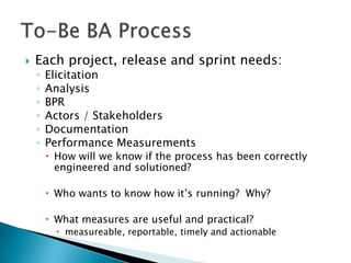    Each project, release and sprint needs:
    ◦   Elicitation
    ◦   Analysis
    ◦   BPR
    ◦   Actors / Stakeholders
    ◦   Documentation
    ◦   Performance Measurements
         How will we know if the process has been correctly
          engineered and solutioned?

         Who wants to know how it‟s running? Why?

         What measures are useful and practical?
           measureable, reportable, timely and actionable
 