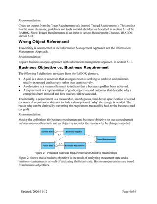 Updated: 2020-11-12 Page 4 of 6
Recommendation:
Create an output from the Trace Requirement task (named Traced Requirements). This artifact
has the same elements, guidelines and tools and stakeholders as described in section 5.1 of the
BABOK. Show Traced Requirements as an input to Assess Requirement Changes, (BABOK
section 5.4).
Wrong Object Referenced
Traceability is documented in the Information Management Approach, not the Information
Management Approach.
Recommendation:
Replace business analysis approach with information management approach, in section 5.1.3.
Business Objective vs. Business Requirement
The following 3 definitions are taken from the BABOK glossary.
 A goal is a state or condition that an organization is seeking to establish and maintain,
usually expressed qualitatively rather than quantitatively.
 An objective is a measurable result to indicate that a business goal has been achieved.
 A requirement is a representation of goals, objectives and outcomes that describe why a
change has been initiated and how success will be assessed.
Traditionally, a requirement is a measurable, unambiguous, time-boxed specification of a need
(or want). A requirement does not include a description of ‘why’ the change is needed. The
reason why can be derived by traversing the requirement traceability back to the business need
(or goal).
Recommendation:
Modify the definitions for business requirement and business objective, so that a requirement
includes measurable results and an objective includes the reason why the change is needed.
Figure 2: Proposed Business Requirement and Objective Relationships
Figure 2: shows that a business objective is the result of analyzing the current state and a
business requirement is a result of analyzing the future state. Business requirements are traced
from business objectives.
 