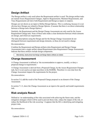 Updated: 2020-11-12 Page 5 of 6
Design Artifact
The Design artifact is only used where the Requirement artifact is used. The design artifact tasks
are named Assess Requirement Changes, Approve Requirements, Maintain Requirements, and
Trace Requirements (all show both Requirement and Design as inputs or outputs).
Designs are not shown as an input to Define Design Options. This is confusing, because it is not
obvious how Designs are related to Design Options. (I assume that there is no direct relationship
between a Design and a Design Option.)
Similarly, the Requirement and the Design Change Assessments are only used by the Assess
Requirement Change task. None of these tasks make a clear distinction between which elements
are design, and which are requirements.
The tasks descriptions using the Design and for the Design Change Assessment do not
distinguish between requirement and design elements, so these do not need to change.
Recommendation:
Combine the Requirement and Design artifacts (also Requirement and Design Change
Assessments) into a single artifact named Requirement (also Requirement Change Assessment).
Indicate that these artifacts include design components.
Alternatively, clearly show how Design and Design Option artifacts are related.
♦
Change Assessment
A Change Assessment is defined as ‘the recommendation to approve, modify, or deny a
proposed change to requirements.’
A Change Assessment is derived from a Proposed Change, by the Assess Requirement Changes
task, but it is not used as an input anywhere in the BABOK. Therefore it is not clear how the
Change Assessment impacts the requirements for the project.
Recommendation:
In section 5.4, add the result of the Proposed Change proposal as an element of the Change
Assessment.
In section 7.1.3, show the Change Assessment as an input to the specify and model requirements
task.
Risk analysis Result
Defined as ‘an understanding of the risks associated with achieving the future state, and the
mitigation strategies which will be used to prevent those risks, reduce the impact of the risk, or
reduce the likelihood of the risk occurring’. It appears that the BA is identifying and mitigating
project risks.
Recommendation:
 