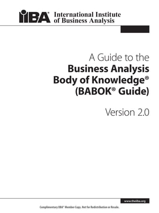A Guide to the
             Business Analysis
           Body of Knowledge®
               (BABOK® Guide)
                                                      Version 2.0




                                                                     www.theiiba.org

Complimentary IIBA® Member Copy. Not for Redistribution or Resale.
 