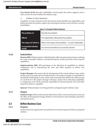 Licensed to Gustavo Simues gustavo.simoes@fattocs.com.br


      Define Business Case                                                                               Enterprise Analysis

                        User Stories (9.33): Describe stakeholders and the goals the system supports and as
                        such can also be used to define the solution scope.

                        .2	      Problem or Vision Statement
                        A problem or vision statement states the business need, identifies key stakeholders, and
                        briefly describes the positive impact that meeting the business need will have on those
                        stakeholders.

                                                      Figure 5–6: Example Problem Statement

                             The problem of             Describe the problem.

                             Affects                    The stakeholders affected by the problem.

                             The impact of which is     What is the impact of the problem – on each stakeholder.

                             A successful solution
                                                        List some key benefits of a successful solution
                             would


      5.4.6	            Stakeholders
                        Domain SME: Will participate in identifying the affected organizational units, modeling
                        the scope of possible solutions, and determining the relative priorities of the required
                        capabilities.

                        Implementation SME: Will participate in the allocation of capabilities to solution
                        components and in determining the time and effort required to deliver new
                        capabilities.

                        Project Manager: May assist with the development of the overall solution scope, which
                        will be used as an input into the Project Charter. The project manager is responsible for
                        the definition of the project scope, which is the work required to deliver the solution scope
                        or a portion of it. The project manager will play a major role in allocating capabilities
                        to components and will be primarily responsible for determining the time and effort
                        required to deliver a capability.

                        Sponsor: Will participate in setting priorities and approving the solution scope.

      5.4.7	            Output
                        Solution Scope: Defines what must be delivered in order to meet the business need, and
                        the effect of the proposed change initiative on the business and technology operations
                        and infrastructure.

      5.5	              Define Business Case
      5.5.1	            Purpose
                        To determine if an organization can justify the investment required to deliver a proposed
                        solution.




      94                                                                 A Guide to the Business Analysis Body of Knowledge®

Order ID: IIBA-200911231134-455082
 