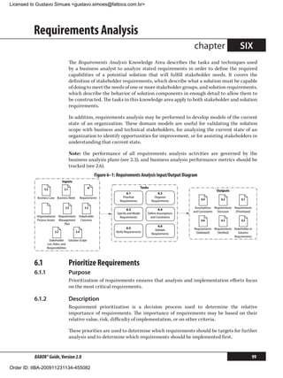Licensed to Gustavo Simues gustavo.simoes@fattocs.com.br




          Requirements Analysis
                                                                                                                   chapter                        SIX
                                        The Requirements Analysis Knowledge Area describes the tasks and techniques used
                                        by a business analyst to analyze stated requirements in order to define the required
                                        capabilities of a potential solution that will fulfill stakeholder needs. It covers the
                                        definition of stakeholder requirements, which describe what a solution must be capable
                                        of doing to meet the needs of one or more stakeholder groups, and solution requirements,
                                        which describe the behavior of solution components in enough detail to allow them to
                                        be constructed. The tasks in this knowledge area apply to both stakeholder and solution
                                        requirements.

                                        In addition, requirements analysis may be performed to develop models of the current
                                        state of an organization. These domain models are useful for validating the solution
                                        scope with business and technical stakeholders, for analyzing the current state of an
                                        organization to identify opportunities for improvement, or for assisting stakeholders in
                                        understanding that current state.

                                        Note: the performance of all requirements analysis activities are governed by the
                                        business analysis plans (see 2.3), and business analysis performance metrics should be
                                        tracked (see 2.6).
                                                           Figure 6–1: Requirements Analysis Input/Output Diagram
                                Inputs
                                                                                           Tasks
                 5.5              5.1                 *                                                                           Outputs
                                                                              6.1                      6.2
            Business Case Business Need          Requirements              Prioritize                Organize
                                                                         Requirements              Requirements         6.4           6.2           6.1

                                  2.5               3.3                                                             Assumptions Requirements Requirements
                                                                              6.3                     6.4
                                                                                                                   and Constraints Structure  [Prioritized]
                                                                       Specify and Model       Deﬁne Assumptions
           Organizational     Requirements Stakeholder                   Requirements            and Constraints
           Process Assets     Management    Concerns                                                                    6.6           6.5           6.3
                                  Plan
                                                                                                       6.6
                                                                               6.5                                 Requirements Requirements Stakeholder or
                                                                                                     Validate
                        2.2                5.4                        Verify Requirements                           [Validated]   [Veriﬁed]     Solution
                                                                                                   Requirements
                                                                                                                                             Requirements
                    Stakeholder Solution Scope
                   List, Roles, and
                   Responsibilities




          6.1	                          Prioritize Requirements
          6.1.1	                        Purpose
                                        Prioritization of requirements ensures that analysis and implementation efforts focus
                                        on the most critical requirements.

          6.1.2	                        Description
                                        Requirement prioritization is a decision process used to determine the relative
                                        importance of requirements. The importance of requirements may be based on their
                                        relative value, risk, difficulty of implementation, or on other criteria.

                                        These priorities are used to determine which requirements should be targets for further
                                        analysis and to determine which requirements should be implemented first.


          BABOK® Guide, Version 2.0                                                                                                                           99

Order ID: IIBA-200911231134-455082
 