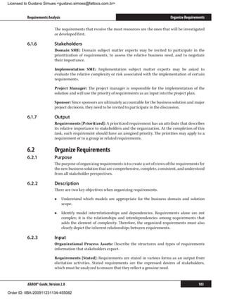 Licensed to Gustavo Simues gustavo.simoes@fattocs.com.br


          Requirements Analysis                                                                  Organize Requirements

                            The requirements that receive the most resources are the ones that will be investigated
                            or developed first.

          6.1.6	            Stakeholders
                            Domain SME: Domain subject matter experts may be invited to participate in the
                            prioritization of requirements, to assess the relative business need, and to negotiate
                            their importance.

                            Implementation SME: Implementation subject matter experts may be asked to
                            evaluate the relative complexity or risk associated with the implementation of certain
                            requirements.

                            Project Manager: The project manager is responsible for the implementation of the
                            solution and will use the priority of requirements as an input into the project plan.

                            Sponsor: Since sponsors are ultimately accountable for the business solution and major
                            project decisions, they need to be invited to participate in the discussion.

          6.1.7	            Output
                            Requirements [Prioritized]: A prioritized requirement has an attribute that describes
                            its relative importance to stakeholders and the organization. At the completion of this
                            task, each requirement should have an assigned priority. The priorities may apply to a
                            requirement or to a group or related requirements.

          6.2	              Organize Requirements
          6.2.1	            Purpose
                            The purpose of organizing requirements is to create a set of views of the requirements for
                            the new business solution that are comprehensive, complete, consistent, and understood
                            from all stakeholder perspectives.

          6.2.2	            Description
                            There are two key objectives when organizing requirements.

                            ▶▶ Understand which models are appropriate for the business domain and solution
                               scope.

                            ▶▶ Identify model interrelationships and dependencies. Requirements alone are not
                               complex; it is the relationships and interdependencies among requirements that
                               adds the element of complexity. Therefore, the organized requirements must also
                               clearly depict the inherent relationships between requirements.

          6.2.3	            Input
                            Organizational Process Assets: Describe the structures and types of requirements
                            information that stakeholders expect.

                            Requirements [Stated]: Requirements are stated in various forms as an output from
                            elicitation activities. Stated requirements are the expressed desires of stakeholders,
                            which must be analyzed to ensure that they reflect a genuine need.


          BABOK® Guide, Version 2.0                                                                               103

Order ID: IIBA-200911231134-455082
 
