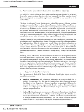 Licensed to Gustavo Simues gustavo.simoes@fattocs.com.br


          Introduction                                                                                       Key Concepts

                            3.	 A documented representation of a condition or capability as in (1) or (2).

                            As implied by this definition, a requirement may be unstated, implied by or derived
                            from other requirements, or directly stated and managed. One of the key objectives of
                            business analysis is to ensure that requirements are visible to and understood by all
                            stakeholders.

                            The term “requirement” is one that generates a lot of discussion within the business
                            analysis community. Many of these debates focus on what should or should not be
                            considered a requirement, and what are the necessary characteristics of a requirement.
                            When reading the BABOK® Guide, however, it is vital that “requirement” be understood in
                            the broadest possible sense. Requirements include, but are not limited to, past, present,
                            and future conditions or capabilities in an enterprise and descriptions of organizational
                            structures, roles, processes, policies, rules, and information systems. A requirement may
                            describe the current or the future state of any aspect of the enterprise.

                            Much of the existing literature on business analysis is written with the assumption that
                            requirements only describe an information technology system that is being considered
                            for implementation. Other definitions may include future state business functions as
                            well, or restrict the meaning of the term to define the ends stakeholders are seeking to
                            achieve and not the means by which those ends are achieved. While all of these different
                            uses of the term are reasonable and defensible, and the BABOK® Guide’s usage of the term
                            includes those meanings, they are significantly narrower than the way the term is used
                            here.

                            Similarly, we do not assume that requirements are analyzed at any particular level
                            of detail, other than to say that they should be assessed to whatever level of depth is
                            necessary for understanding and action. In the context of a Business Process Management
                            initiative, the requirements may be a description of the business processes currently in
                            use in an organization. On other projects, the business analyst may choose to develop
                            requirements to describe the current state of the enterprise (which is in itself a solution
                            to existing or past business needs) before investigating changes to that solution needed
                            to meet changing business conditions.

                            .1	     Requirements Classification Scheme
                            For the purposes of the BABOK® Guide, the following classification scheme is used to
                            describe requirements:

                            ▶▶ Business Requirements are higher-level statements of the goals, objectives, or
                               needs of the enterprise. They describe the reasons why a project has been initiated,
                               the objectives that the project will achieve, and the metrics that will be used to
                               measure its success. Business requirements describe needs of the organization as
                               a whole, and not groups or stakeholders within it. They are developed and defined
                               through enterprise analysis.

                            ▶▶ Stakeholder Requirements are statements of the needs of a particular stakeholder
                               or class of stakeholders. They describe the needs that a given stakeholder has and
                               how that stakeholder will interact with a solution. Stakeholder requirements serve
                               as a bridge between business requirements and the various classes of solution
                               requirements. They are developed and defined through requirements analysis.



          BABOK® Guide, Version 2.0                                                                                    5

Order ID: IIBA-200911231134-455082
 