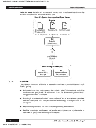 Licensed to Gustavo Simues gustavo.simoes@fattocs.com.br


      Organize Requirements                                                                       Requirements Analysis

                      Solution Scope: The selected requirements models must be sufficient to fully describe
                      the solution scope from all needed perspectives.
                                         Figure 6–3: Organize Requirements Input/Output Diagram
                                                                Inputs

                                                                   *                 5.4

                                          Organizational     Requirements      Solution Scope
                                          Process Assets


                                                                6.2
                                                              Organize
                                                            Requirements



                                                                  6.2

                                                            Requirements
                                                              Structure



                                                    Tasks Using This Output
                                                    4.4                         6.3
                                               Prepare Req'ts            Specify and Model
                                                  Package                  Requirements



      6.2.4	          Elements
                      The following guidelines will assist in promoting consistency, repeatability and a high
                      level of quality:

                      ▶▶ Follow organizational standards that describe the types of requirements that will be
                         used consistently on projects. If no standard exists, the business analyst must select
                         an appropriate set of techniques.

                      ▶▶ Use simple, consistent definitions for each of the types of requirements described
                         in natural language, and using the business terminology that is prevalent in the
                         enterprise.

                      ▶▶ Document dependencies and interrelationships among requirements.

                      ▶▶ Produce a consistent set of models and templates to document the requirements, as
                         described in Specify and Model Requirements (6.3).



      104                                                           A Guide to the Business Analysis Body of Knowledge®

Order ID: IIBA-200911231134-455082
 