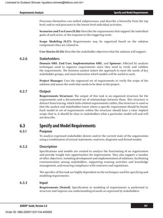 Licensed to Gustavo Simues gustavo.simoes@fattocs.com.br


          Requirements Analysis                                                          Specify and Model Requirements

                            Processes themselves can embed subprocesses, and describe a hierarchy from the top
                            level, end-to-end processes to the lowest-level individual activities.

                            Scenarios and Use Cases (9.26): Describe the requirements that support the individual
                            goals of each actor, or the response to the triggering event.

                            Scope Modeling (9.27): Requirements may be organized based on the solution
                            components they are related to.

                            User Stories (9.33): Describe the stakeholder objectives that the solution will support.

          6.2.6	            Stakeholders
                            Domain SME, End User, Implementation SME, and Sponsor: Affected by analysis
                            techniques used to organize requirements since they need to verify and validate
                            the requirements. The business analyst tailors the approach to meet the needs of key
                            stakeholder groups, and must determine which models will be useful to each.

                            Project Manager: Uses the organized set of requirements to verify the scope of the
                            solution and assess the work that needs to be done in the project.

          6.2.7	            Output
                            Requirements Structure: The output of this task is an organized structure for the
                            requirements and a documented set of relationships between them. This structure is
                            distinct from tracing, which links related requirements; rather, this structure is used so
                            that the analyst and stakeholders know where a specific requirement should be found.
                            Each model or set of requirements within the structure should have a clear implicit
                            scope; that is, it should be clear to stakeholders what a particular model will and will
                            not describe.

          6.3	              Specify and Model Requirements
          6.3.1	            Purpose
                            To analyze expressed stakeholder desires and/or the current state of the organization
                            using a combination of textual statements, matrices, diagrams and formal models.

          6.3.2	            Description
                            Specifications and models are created to analyze the functioning of an organization
                            and provide insight into opportunities for improvement. They also support a number
                            of other objectives, including development and implementation of solutions, facilitating
                            communication among stakeholders, supporting training activities and knowledge
                            management, and ensuring compliance with contracts and regulations.

                            The specifics of this task are highly dependent on the techniques used for specifying and
                            modeling requirements.

          6.3.3	            Input
                            Requirements [Stated]: Specification or modeling of requirements is performed to
                            structure and improve our understanding of needs as expressed by stakeholders.



          BABOK® Guide, Version 2.0                                                                                107

Order ID: IIBA-200911231134-455082
 