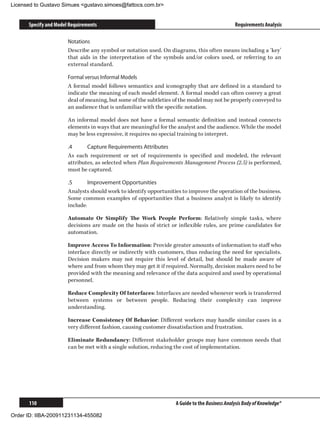 Licensed to Gustavo Simues gustavo.simoes@fattocs.com.br


      Specify and Model Requirements                                                           Requirements Analysis

                       Notations
                       Describe any symbol or notation used. On diagrams, this often means including a ‘key’
                       that aids in the interpretation of the symbols and/or colors used, or referring to an
                       external standard.

                       Formal versus Informal Models
                       A formal model follows semantics and iconography that are defined in a standard to
                       indicate the meaning of each model element. A formal model can often convey a great
                       deal of meaning, but some of the subtleties of the model may not be properly conveyed to
                       an audience that is unfamiliar with the specific notation.

                       An informal model does not have a formal semantic definition and instead connects
                       elements in ways that are meaningful for the analyst and the audience. While the model
                       may be less expressive, it requires no special training to interpret.

                       .4	     Capture Requirements Attributes
                       As each requirement or set of requirements is specified and modeled, the relevant
                       attributes, as selected when Plan Requirements Management Process (2.5) is performed,
                       must be captured.

                       .5	      Improvement Opportunities
                       Analysts should work to identify opportunities to improve the operation of the business.
                       Some common examples of opportunities that a business analyst is likely to identify
                       include:

                       Automate Or Simplify The Work People Perform: Relatively simple tasks, where
                       decisions are made on the basis of strict or inflexible rules, are prime candidates for
                       automation.

                       Improve Access To Information: Provide greater amounts of information to staff who
                       interface directly or indirectly with customers, thus reducing the need for specialists.
                       Decision makers may not require this level of detail, but should be made aware of
                       where and from whom they may get it if required. Normally, decision makers need to be
                       provided with the meaning and relevance of the data acquired and used by operational
                       personnel.

                       Reduce Complexity Of Interfaces: Interfaces are needed whenever work is transferred
                       between systems or between people. Reducing their complexity can improve
                       understanding.

                       Increase Consistency Of Behavior: Different workers may handle similar cases in a
                       very different fashion, causing customer dissatisfaction and frustration.

                       Eliminate Redundancy: Different stakeholder groups may have common needs that
                       can be met with a single solution, reducing the cost of implementation.




      110                                                          A Guide to the Business Analysis Body of Knowledge®

Order ID: IIBA-200911231134-455082
 