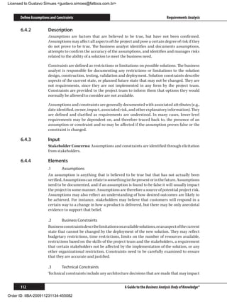 Licensed to Gustavo Simues gustavo.simoes@fattocs.com.br


      Define Assumptions and Constraints                                                          Requirements Analysis

      6.4.2	           Description
                       Assumptions are factors that are believed to be true, but have not been confirmed.
                       Assumptions may affect all aspects of the project and pose a certain degree of risk if they
                       do not prove to be true. The business analyst identifies and documents assumptions,
                       attempts to confirm the accuracy of the assumptions, and identifies and manages risks
                       related to the ability of a solution to meet the business need.

                       Constraints are defined as restrictions or limitations on possible solutions. The business
                       analyst is responsible for documenting any restrictions or limitations to the solution
                       design, construction, testing, validation and deployment. Solution constraints describe
                       aspects of the current state, or planned future state that may not be changed. They are
                       not requirements, since they are not implemented in any form by the project team.
                       Constraints are provided to the project team to inform them that options they would
                       normally be allowed to consider are not available.

                       Assumptions and constraints are generally documented with associated attributes (e.g.,
                       date identified, owner, impact, associated risk, and other explanatory information). They
                       are defined and clarified as requirements are understood. In many cases, lower-level
                       requirements may be dependent on, and therefore traced back to, the presence of an
                       assumption or constraint and so may be affected if the assumption proves false or the
                       constraint is changed.

      6.4.3	           Input
                       Stakeholder Concerns: Assumptions and constraints are identified through elicitation
                       from stakeholders.

      6.4.4	           Elements
                       .1	      Assumptions
                       An assumption is anything that is believed to be true but that has not actually been
                       verified. Assumptions can relate to something in the present or in the future. Assumptions
                       need to be documented, and if an assumption is found to be false it will usually impact
                       the project in some manner. Assumptions are therefore a source of potential project risk.
                       Assumptions may also reflect an understanding of how desired outcomes are likely to
                       be achieved. For instance, stakeholders may believe that customers will respond in a
                       certain way to a change in how a product is delivered, but there may be only anecdotal
                       evidence to support that belief.

                       .2	      Business Constraints
                       Business constraints describe limitations on available solutions, or an aspect of the current
                       state that cannot be changed by the deployment of the new solution. They may reflect
                       budgetary restrictions, time restrictions, limits on the number of resources available,
                       restrictions based on the skills of the project team and the stakeholders, a requirement
                       that certain stakeholders not be affected by the implementation of the solution, or any
                       other organizational restriction. Constraints need to be carefully examined to ensure
                       that they are accurate and justified.

                       .3	    Technical Constraints
                       Technical constraints include any architecture decisions that are made that may impact


      112                                                             A Guide to the Business Analysis Body of Knowledge®

Order ID: IIBA-200911231134-455082
 