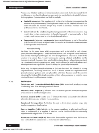 Licensed to Gustavo Simues gustavo.simoes@fattocs.com.br


      Allocate Requirements                                                           Solution Assessment  Validation

                       As costs and effort are understood for each solution component, the business analyst will
                       need to assess whether the allocation represents the most effective tradeoffs between
                       delivery options. Considerations are likely to include:

                       ▶▶ Available resources: The suppliers will be faced with limitations regarding the
                          amount of requirements they can implement based on the allocated resources. In
                          some instances, the business analyst may be able to develop a business case that
                          justifies additional investment.

                       ▶▶ Constraints on the solution: Regulatory requirements or business decisions may
                          require that certain requirements be handled manually or automatically, or that
                          certain requirements must be prioritized above all others.

                       ▶▶ Dependencies between requirements: Some capabilities may in and of themselves
                          provide limited value to the organization, but need to be delivered in order to support
                          other high-value requirements.

                       .2	     Release Planning
                       Facilitate the decisions about which requirements will be included in each release/
                       phase/iteration of the project. There are many factors that will guide these decisions,
                       such as the overall project budget, the need to implement a solution or parts of the
                       solution by a certain date, resource constraints, training schedule and ability for the
                       business to absorb changes within a defined timeframe. Ensure all parties understand
                       the consequences to the organization based on the planned schedule of releases and
                       identify the solution capabilities that will deliver the greatest business value.

                       There may be organizational restraints or policies that must be adhered to in any
                       implementation, including constraints such as freeze periods for implementation,
                       general company policies, and any phased-in activities. Business analysts assist in
                       planning the timing of the implementation within a business cycle in order to cause
                       minimal disruption of business activities.

      7.2.5	           Techniques
                       Acceptance and Evaluation Criteria Definition (9.1): A minimal set of acceptance
                       criteria may need to be met by a particular release.

                       Business Rules Analysis (9.4): Business rules can be managed and monitored by people
                       or automated by a software application.

                       Decision Analysis (9.8): Can be used to estimate the value associated with different
                       allocation decisions and optimize those decisions.

                       Functional Decomposition (9.12): Can be used to break down solution scope into
                       smaller components for allocation

                       Process Modeling (9.21): Activities in the process model may be allocated to different
                       roles, or outsourced to a supplier. A solution can be developed that incrementally
                       supports some subprocesses or activities.

                       Scenarios and Use Cases (9.26): Alternative flows can be separated from the base use
                       case and included in an extension to be moved into a later release.


      126                                                           A Guide to the Business Analysis Body of Knowledge®

Order ID: IIBA-200911231134-455082
 