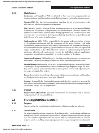 Licensed to Gustavo Simues gustavo.simoes@fattocs.com.br


          Solution Assessment  Validation                                                Assess Organizational Readiness

          7.2.6	            Stakeholders
                            Customers and Suppliers: Will be affected by how and when requirements are
                            implemented and may have to be consulted about, or agree to, the allocation decisions.

                            Domain SME: May have recommendations regarding the set of requirements to be
                            allocated to a solution component or to a release.

                            End User: May require a minimal defined set of requirements to be implemented before
                            a release can be accepted. If requirements are reallocated to a manual process, the
                            additional workload may seriously affect their job performance and satisfaction. End
                            users may have concerns about the frequency of change that they are prepared to accept
                            and will need to be aware of reallocations.

                            Implementation SME: Will be responsible for the design and construction of some
                            or all solution components and the estimation of the work required. Will make
                            recommendations regarding the allocation of requirements and may take ownership of
                            allocation if the decision regarding a particular allocation does not have any significant
                            impact on the ability of the solution to meet business or stakeholder requirements. In
                            particular, allocation of requirements between the individual software application
                            components is usually the responsibility of a system architect or developer.

                            Operational Support: Will be affected by the allocation of requirements to components
                            and releases and need to be aware of when and where requirements are allocated.

                            Project Manager: Responsible for the work being done by the project team and will need
                            to participate in requirements allocation in order to manage the project scope and work.
                            May need to request reallocation in order to reduce project work or seek adjustments to
                            the scope or budget of the project.

                            Tester: Responsible for verifying releases and solution components and will therefore
                            need to know how requirements have been allocated.

                            Sponsor: Responsible for funding of the project and therefore required to approve the
                            allocation of requirements to components and releases based on the recommendation of
                            the business analyst and the project team.

          7.2.7	            Output
                            Requirements [Allocated]: Allocated requirements are associated with a solution
                            component that will implement them.

          7.3	              Assess Organizational Readiness
          7.3.1	            Purpose
                            Assess whether the organization is ready to make effective use of a new solution.

          7.3.2	            Description
                            An organizational readiness assessment describes the effect a new solution will have on
                            an organization and whether the organization is prepared for the organizational change
                            that the solution implementation will cause. Effective communication of solution
                            impacts assists in enabling necessary organizational change management practices and


          BABOK® Guide, Version 2.0                                                                                 127

Order ID: IIBA-200911231134-455082
 