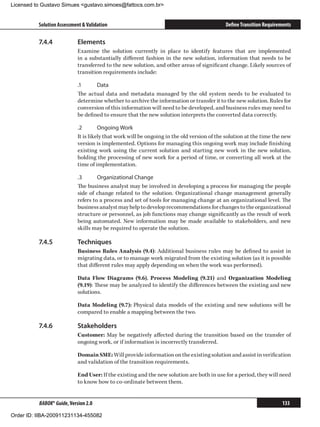 Licensed to Gustavo Simues gustavo.simoes@fattocs.com.br


          Solution Assessment  Validation                                                  Define Transition Requirements

          7.4.4	            Elements
                            Examine the solution currently in place to identify features that are implemented
                            in a substantially different fashion in the new solution, information that needs to be
                            transferred to the new solution, and other areas of significant change. Likely sources of
                            transition requirements include:

                            .1	     Data
                            The actual data and metadata managed by the old system needs to be evaluated to
                            determine whether to archive the information or transfer it to the new solution. Rules for
                            conversion of this information will need to be developed, and business rules may need to
                            be defined to ensure that the new solution interprets the converted data correctly.

                            .2	       Ongoing Work
                            It is likely that work will be ongoing in the old version of the solution at the time the new
                            version is implemented. Options for managing this ongoing work may include finishing
                            existing work using the current solution and starting new work in the new solution,
                            holding the processing of new work for a period of time, or converting all work at the
                            time of implementation.

                            .3	      Organizational Change
                            The business analyst may be involved in developing a process for managing the people
                            side of change related to the solution. Organizational change management generally
                            refers to a process and set of tools for managing change at an organizational level. The
                            business analyst may help to develop recommendations for changes to the organizational
                            structure or personnel, as job functions may change significantly as the result of work
                            being automated. New information may be made available to stakeholders, and new
                            skills may be required to operate the solution.

          7.4.5	            Techniques
                            Business Rules Analysis (9.4): Additional business rules may be defined to assist in
                            migrating data, or to manage work migrated from the existing solution (as it is possible
                            that different rules may apply depending on when the work was performed).

                            Data Flow Diagrams (9.6), Process Modeling (9.21) and Organization Modeling
                            (9.19): These may be analyzed to identify the differences between the existing and new
                            solutions.

                            Data Modeling (9.7): Physical data models of the existing and new solutions will be
                            compared to enable a mapping between the two.

          7.4.6	            Stakeholders
                            Customer: May be negatively affected during the transition based on the transfer of
                            ongoing work, or if information is incorrectly transferred.

                            Domain SME: Will provide information on the existing solution and assist in verification
                            and validation of the transition requirements.

                            End User: If the existing and the new solution are both in use for a period, they will need
                            to know how to co-ordinate between them.


          BABOK® Guide, Version 2.0                                                                                   133

Order ID: IIBA-200911231134-455082
 
