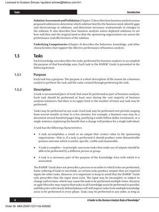 Licensed to Gustavo Simues gustavo.simoes@fattocs.com.br


      Tasks                                                                                              Introduction

                     Solution Assessment and Validation (Chapter 7) describes how business analysts assess
                     proposed solutions to determine which solution best fits the business need, identify gaps
                     and shortcomings in solutions, and determine necessary workarounds or changes to
                     the solution. It also describes how business analysts assess deployed solutions to see
                     how well they met the original need so that the sponsoring organization can assess the
                     performance and effectiveness of the solution.

                     Underlying Competencies (Chapter 8) describes the behaviors, knowledge, and other
                     characteristics that support the effective performance of business analysis.

      1.5	           Tasks
                     Each knowledge area describes the tasks performed by business analysts to accomplish
                     the purpose of that knowledge area. Each task in the BABOK® Guide is presented in the
                     following format:

      1.5.1	         Purpose
                     Each task has a purpose. The purpose is a short description of the reason for a business
                     analyst to perform the task and the value created through performing the task.

      1.5.2	         Description
                     A task is an essential piece of work that must be performed as part of business analysis.
                     Each task should be performed at least once during the vast majority of business
                     analysis initiatives, but there is no upper limit to the number of times any task may be
                     performed.

                     Tasks may be performed at any scale. Each task may be performed over periods ranging
                     from several months in time to a few minutes. For example, a business case may be a
                     document several hundred pages long, justifying a multi-billion dollar investment, or a
                     single sentence explaining the benefit that a change will produce for a single individual.

                     A task has the following characteristics:

                     ▶▶ A task accomplishes a result in an output that creates value to the sponsoring
                        organization—that is, if a task is performed it should produce some demonstrable
                        positive outcome which is useful, specific, visible and measurable.

                     ▶▶ A task is complete—in principle, successor tasks that make use of outputs should be
                        able to be performed by a different person or group.

                     ▶▶ A task is a necessary part of the purpose of the Knowledge Area with which it is
                        associated.

                     The BABOK® Guide does not prescribe a process or an order in which tasks are performed.
                     Some ordering of tasks is inevitable, as certain tasks produce outputs that are required
                     inputs for other tasks. However, it is important to keep in mind that the BABOK® Guide
                     only prescribes that the input must exist. The input may be incomplete or subject to
                     change and revision, which may cause the task to be performed multiple times. Iterative
                     or agile lifecycles may require that tasks in all knowledge areas be performed in parallel,
                     and lifecycles with clearly defined phases will still require tasks from multiple knowledge
                     areas to be performed in every phase. Tasks may be performed in any order, as long as

      8                                                            A Guide to the Business Analysis Body of Knowledge®

Order ID: IIBA-200911231134-455082
 
