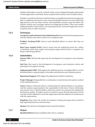 Licensed to Gustavo Simues gustavo.simoes@fattocs.com.br


      Validate Solution                                                                   Solution Assessment  Validation

                          identify which defects must be resolved, which can be mitigated through workarounds
                          or other approaches, and which can be accepted until resources exist to address them.

                          If a defect cannot be resolved in a timeframe that is acceptable from a business perspective
                          (due to complexity, because the cause cannot be identified, because it is not a sufficiently
                          high priority, or for any other reason), and stakeholders cannot accept the defect, the
                          business analyst may investigate options for mitigating the effects. These may include
                          additional quality control checks, new manual processes, removal of support for certain
                          exception cases, or other measures.

      7.5.5	              Techniques
                          Acceptance and Evaluation Criteria Definition (9.1): Determine the set of requirements
                          that the solution must meet in order to be considered valid.

                          Problem Tracking (9.20): Used to track identified defects to ensure that they are
                          resolved.

                          Root Cause Analysis (9.25): Used to ensure that the underlying reason for a defect
                          is identified, rather than simply correcting the output (which may be a symptom of a
                          deeper underlying problem).

      7.5.6	              Stakeholders
                          Domain SME: Will provide input into the development of acceptance and evaluation
                          criteria.

                          End User: May assist in the development of acceptance and evaluation criteria and
                          participate in acceptance testing.

                          Implementation SME : Will support the validation process, investigate defects, correct
                          identified defects, and participate in the defect prioritization and resolution process.

                          Operational Support: Will support the deployment of defect resolutions.

                          Project Manager: Responsible for co-ordination of work between the parties involved
                          in the validation process.

                          Tester: Solution verification (that is, verifying that the solution behaves in accordance
                          with the solution requirements) is the responsibility of the tester. Testers will develop
                          and execute tests to identify defects which may need to be assessed and validated by
                          the business analyst. Test plans may be reviewed to ensure that the planned set of test
                          activities will be sufficient to assure the organization that the solution is in conformance
                          with the requirements.

                          Regulator: May review the results of acceptance testing and require that records be
                          kept regarding the process and outcomes.

                          Sponsor: The sponsor (or designate) must accept the solution.

      7.5.7	              Output
                          Identified Defects: Known problems that exist in a solution.



      136                                                               A Guide to the Business Analysis Body of Knowledge®

Order ID: IIBA-200911231134-455082
 