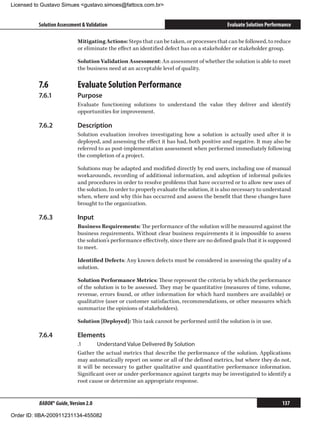 Licensed to Gustavo Simues gustavo.simoes@fattocs.com.br


          Solution Assessment  Validation                                                  Evaluate Solution Performance

                            Mitigating Actions: Steps that can be taken, or processes that can be followed, to reduce
                            or eliminate the effect an identified defect has on a stakeholder or stakeholder group.

                            Solution Validation Assessment: An assessment of whether the solution is able to meet
                            the business need at an acceptable level of quality.

          7.6	              Evaluate Solution Performance
          7.6.1	            Purpose
                            Evaluate functioning solutions to understand the value they deliver and identify
                            opportunities for improvement.

          7.6.2	            Description
                            Solution evaluation involves investigating how a solution is actually used after it is
                            deployed, and assessing the effect it has had, both positive and negative. It may also be
                            referred to as post-implementation assessment when performed immediately following
                            the completion of a project.

                            Solutions may be adapted and modified directly by end users, including use of manual
                            workarounds, recording of additional information, and adoption of informal policies
                            and procedures in order to resolve problems that have occurred or to allow new uses of
                            the solution. In order to properly evaluate the solution, it is also necessary to understand
                            when, where and why this has occurred and assess the benefit that these changes have
                            brought to the organization.

          7.6.3	            Input
                            Business Requirements: The performance of the solution will be measured against the
                            business requirements. Without clear business requirements it is impossible to assess
                            the solution’s performance effectively, since there are no defined goals that it is supposed
                            to meet.

                            Identified Defects: Any known defects must be considered in assessing the quality of a
                            solution.

                            Solution Performance Metrics: These represent the criteria by which the performance
                            of the solution is to be assessed. They may be quantitative (measures of time, volume,
                            revenue, errors found, or other information for which hard numbers are available) or
                            qualitative (user or customer satisfaction, recommendations, or other measures which
                            summarize the opinions of stakeholders).

                            Solution [Deployed]: This task cannot be performed until the solution is in use.

          7.6.4	            Elements
                            .1	      Understand Value Delivered By Solution
                            Gather the actual metrics that describe the performance of the solution. Applications
                            may automatically report on some or all of the defined metrics, but where they do not,
                            it will be necessary to gather qualitative and quantitative performance information.
                            Significant over or under-performance against targets may be investigated to identify a
                            root cause or determine an appropriate response.


          BABOK® Guide, Version 2.0                                                                                  137

Order ID: IIBA-200911231134-455082
 