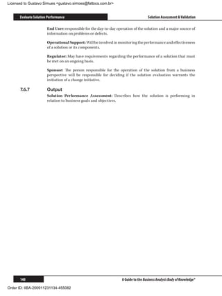 Licensed to Gustavo Simues gustavo.simoes@fattocs.com.br


      Evaluate Solution Performance                                                  Solution Assessment  Validation

                       End User: responsible for the day-to-day operation of the solution and a major source of
                       information on problems or defects.

                       Operational Support: Will be involved in monitoring the performance and effectiveness
                       of a solution or its components.

                       Regulator: May have requirements regarding the performance of a solution that must
                       be met on an ongoing basis.

                       Sponsor: The person responsible for the operation of the solution from a business
                       perspective will be responsible for deciding if the solution evaluation warrants the
                       initiation of a change initiative.

      7.6.7	           Output
                       Solution Performance Assessment: Describes how the solution is performing in
                       relation to business goals and objectives.




      140                                                          A Guide to the Business Analysis Body of Knowledge®

Order ID: IIBA-200911231134-455082
 
