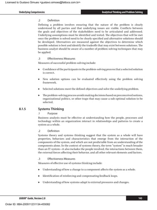 Licensed to Gustavo Simues gustavo.simoes@fattocs.com.br


          Underlying Competencies                                                 Analytical Thinking and Problem Solving

                            .2	     Definition
                            Defining a problem involves ensuring that the nature of the problem is clearly
                            understood by all parties and that underlying issues are visible. Conflicts between
                            the goals and objectives of the stakeholders need to be articulated and addressed.
                            Underlying assumptions must be identified and tested. The objectives that will be met
                            once the problem is solved need to be clearly specified and alternative solutions should
                            be developed. Alternatives are measured against the objectives to determine which
                            possible solution is best and identify the tradeoffs that may exist between solutions. The
                            business analyst should be aware of a number of problem solving techniques that may
                            be applied.

                            .3	   Effectiveness Measures
                            Measures of successful problem-solving include:

                            ▶▶ Confidence of the participants in the problem-solving process that a selected solution
                               is correct.

                            ▶▶ New solution options can be evaluated effectively using the problem solving
                               framework.

                            ▶▶ Selected solutions meet the defined objectives and solve the underlying problem.

                            ▶▶ The problem-solving process avoids making decisions based on preconceived notions,
                               organizational politics, or other traps that may cause a sub-optimal solution to be
                               selected.

          8.1.5	            Systems Thinking
                            .1	    Purpose
                            Business analysts must be effective at understanding how the people, processes and
                            technology within an organization interact in relationships and patterns to create a
                            system as a whole.

                            .2	     Definition
                            Systems theory and systems thinking suggest that the system as a whole will have
                            properties, behaviors and characteristics that emerge from the interaction of the
                            components of the system, and which are not predictable from an understanding of the
                            components alone. In the context of systems theory, the term “system” is much broader
                            than an IT system—it also includes the people involved, the interactions between them,
                            the external forces affecting their behavior, and all other relevant elements and factors.

                            .3	   Effectiveness Measures
                            Measures of effective use of systems thinking include:

                            ▶▶ Understanding of how a change to a component affects the system as a whole.

                            ▶▶ Identification of reinforcing and compensating feedback loops.

                            ▶▶ Understanding of how systems adapt to external pressures and changes.




          BABOK® Guide, Version 2.0                                                                                 143

Order ID: IIBA-200911231134-455082
 