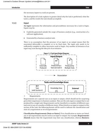 Licensed to Gustavo Simues gustavo.simoes@fattocs.com.br


          Introduction                                                                                            Tasks

                            the necessary inputs to a task are present.

                            The description of a task explains in greater detail why the task is performed, what the
                            task is, and the results the task should accomplish.

          1.5.3	            Input
                            An input represents the information and preconditions necessary for a task to begin.
                            Inputs may be:

                            ▶▶ Explicitly generated outside the scope of business analysis (e.g., construction of a
                               software application).

                            ▶▶ Generated by a business analysis task.

                            There is no assumption that the presence of an input or an output means that the
                            associated deliverable is complete or in its final state. The input only needs to be
                            sufficiently complete to allow successive work to begin. Any number of instances of an
                            input may exist during the lifecycle of an initiative.

                                                          Figure 1–2: Task Input/Output Diagrams
                                                                   Input/Output

                                                                           X.Y                 *
                                                  Externally         Produced by a       Produced by
                                                  Produced          Task (see task #)    Multiple Tasks



                                                                                 Association


                                                          Tasks and Knowledge Areas
                                             X.Y
                                             Task                   Knowledge Area                 External
                                       (with Section #)                     +                             +


                            .1	      Requirements
                            Requirements are a special case as an input or output, which should not be surprising
                            given their importance to business analysis. They are the only input or output that is not
                            produced by a single task. Requirements can be classified in a number of different ways
                            and exist in any of a number of different states. When listed as an input or output in this
                            section of the task, the following format will be used to indicate the classification and
                            state of a requirement or set of requirements:

                            Classification Requirements [State or States]. If no classification or states are listed,
                            any or all requirements may be used as an input or output. For example, Requirements
                            [Stated] means that the requirement may have any classification, whereas Business


          BABOK® Guide, Version 2.0                                                                                  9

Order ID: IIBA-200911231134-455082
 