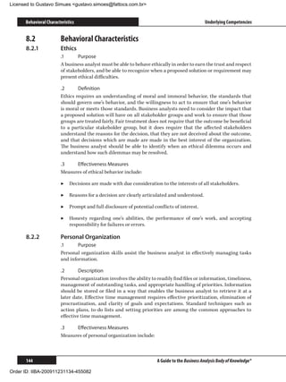 Licensed to Gustavo Simues gustavo.simoes@fattocs.com.br


      Behavioral Characteristics                                                               Underlying Competencies


      8.2	              Behavioral Characteristics
      8.2.1	            Ethics
                        .1	     Purpose
                        A business analyst must be able to behave ethically in order to earn the trust and respect
                        of stakeholders, and be able to recognize when a proposed solution or requirement may
                        present ethical difficulties.

                        .2	     Definition
                        Ethics requires an understanding of moral and immoral behavior, the standards that
                        should govern one’s behavior, and the willingness to act to ensure that one’s behavior
                        is moral or meets those standards. Business analysts need to consider the impact that
                        a proposed solution will have on all stakeholder groups and work to ensure that those
                        groups are treated fairly. Fair treatment does not require that the outcome be beneficial
                        to a particular stakeholder group, but it does require that the affected stakeholders
                        understand the reasons for the decision, that they are not deceived about the outcome,
                        and that decisions which are made are made in the best interest of the organization.
                        The business analyst should be able to identify when an ethical dilemma occurs and
                        understand how such dilemmas may be resolved.

                        .3	   Effectiveness Measures
                        Measures of ethical behavior include:

                        ▶▶ Decisions are made with due consideration to the interests of all stakeholders.

                        ▶▶ Reasons for a decision are clearly articulated and understood.

                        ▶▶ Prompt and full disclosure of potential conflicts of interest.

                        ▶▶ Honesty regarding one’s abilities, the performance of one’s work, and accepting
                           responsibility for failures or errors.

      8.2.2	            Personal Organization
                        .1	     Purpose
                        Personal organization skills assist the business analyst in effectively managing tasks
                        and information.

                        .2	      Description
                        Personal organization involves the ability to readily find files or information, timeliness,
                        management of outstanding tasks, and appropriate handling of priorities. Information
                        should be stored or filed in a way that enables the business analyst to retrieve it at a
                        later date. Effective time management requires effective prioritization, elimination of
                        procrastination, and clarity of goals and expectations. Standard techniques such as
                        action plans, to-do lists and setting priorities are among the common approaches to
                        effective time management.

                        .3	   Effectiveness Measures
                        Measures of personal organization include:



      144                                                             A Guide to the Business Analysis Body of Knowledge®

Order ID: IIBA-200911231134-455082
 