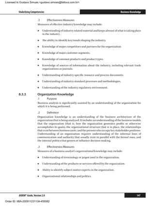 Licensed to Gustavo Simues gustavo.simoes@fattocs.com.br


          Underlying Competencies                                                                  Business Knowledge

                            .3	   Effectiveness Measures
                            Measures of effective industry knowledge may include:

                            ▶▶ Understanding of industry related material and keeps abreast of what is taking place
                               in the industry .

                            ▶▶ The ability to identify key trends shaping the industry.

                            ▶▶ Knowledge of major competitors and partners for the organization.

                            ▶▶ Knowledge of major customer segments.

                            ▶▶ Knowledge of common products and product types.

                            ▶▶ Knowledge of sources of information about the industry, including relevant trade
                               organizations or journals.

                            ▶▶ Understanding of industry-specific resource and process documents.

                            ▶▶ Understanding of industry standard processes and methodologies.

                            ▶▶ Understanding of the industry regulatory environment.

          8.3.3	            Organization Knowledge
                            .1	     Purpose
                            Business analysis is significantly assisted by an understanding of the organization for
                            which it is being performed.

                            .2	     Definition
                            Organization knowledge is an understanding of the business architecture of the
                            organization that is being analyzed. It includes an understanding of the business models
                            that the organization (that is, how the organization generates profits or otherwise
                            accomplishes its goals), the organizational structure that is in place, the relationships
                            that exist between business units, and the persons who occupy key stakeholder positions.
                            Understanding of an organization requires understanding of the informal lines of
                            communication and authority that usually exist in parallel with the formal ones, and
                            the internal politics that govern or influence decision-making.

                            .3	   Effectiveness Measures
                            Measures of a business analyst’s organizational knowledge may include:

                            ▶▶ Understanding of terminology or jargon used in the organization.

                            ▶▶ Understanding of the products or services offered by the organization.

                            ▶▶ Ability to identify subject matter experts in the organization.

                            ▶▶ Organizational relationships and politics.




          BABOK® Guide, Version 2.0                                                                              147

Order ID: IIBA-200911231134-455082
 