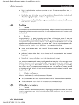 Licensed to Gustavo Simues gustavo.simoes@fattocs.com.br


          Underlying Competencies                                                                    Communication Skills

                            ▶▶ Effectively facilitating sessions, ensuring success through preparedness and co-
                               ordination.

                            ▶▶ Developing and delivering powerful presentations by positioning content and
                               objectives appropriately (i.e. positive vs. negative tone).

                            ▶▶ Can communicate the criticality or urgency of a situation in a calm, rational manner
                               with proposed solutions.

          8.4.2	            Teaching
                            .1	     Purpose
                            Teaching skills are required to ensure that business analysts can effectively communicate
                            issues and requirements and to ensure that the information communicated is understood
                            and retained.

                            .2	     Definition
                            Teaching requires an understanding of how people learn and the ability to use this
                            understanding to effectively facilitate the learning experience. Effective communication
                            of requirements requires teaching skills, as it frequently requires that the business analyst
                            educate implementation SMEs about the context that a solution will be implemented in.
                            A business analyst must be aware of different learning styles, including:

                            ▶▶ visual learners (who learn best through the presentation of visual guides and
                               models).

                            ▶▶ auditory learners (who learn best through oral communication and written
                               language).

                            ▶▶ kinesthetic learners (who learn most effectively through doing).

                            The business analyst should understand how different learning styles may determine
                            the form of requirements communication. The business analyst may also teach the use
                            of analysis techniques to stakeholders in order to allow them to participate more fully
                            and directly in the analysis process. Effective teaching also requires an understanding
                            of methods that may be used to confirm that the student has learned and can apply what
                            they have learned.

                            .3	     Effectiveness Measures
                            Effective teaching skills can be demonstrated through:

                            ▶▶ Verifying that learners have acquired information that has been imparted to them.

                            ▶▶ Ability of learners to use new skills or demonstrate new knowledge.

          8.4.3	            Written Communications
                            .1	      Purpose
                            Written communication skills are necessary for business analysts to document elicitation
                            results, requirements, and other information for which medium-to-long term records
                            are required.



          BABOK® Guide, Version 2.0                                                                                  149

Order ID: IIBA-200911231134-455082
 