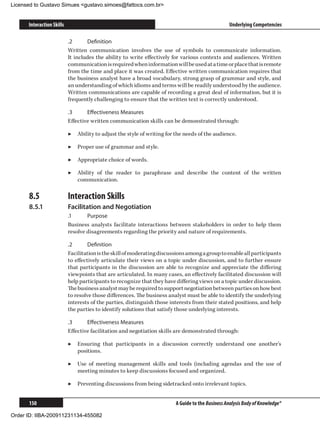 Licensed to Gustavo Simues gustavo.simoes@fattocs.com.br


      Interaction Skills                                                                          Underlying Competencies

                           .2	     Definition
                           Written communication involves the use of symbols to communicate information.
                           It includes the ability to write effectively for various contexts and audiences. Written
                           communication is required when information will be used at a time or place that is remote
                           from the time and place it was created. Effective written communication requires that
                           the business analyst have a broad vocabulary, strong grasp of grammar and style, and
                           an understanding of which idioms and terms will be readily understood by the audience.
                           Written communications are capable of recording a great deal of information, but it is
                           frequently challenging to ensure that the written text is correctly understood.

                           .3	     Effectiveness Measures
                           Effective written communication skills can be demonstrated through:

                           ▶▶ Ability to adjust the style of writing for the needs of the audience.

                           ▶▶ Proper use of grammar and style.

                           ▶▶ Appropriate choice of words.

                           ▶▶ Ability of the reader to paraphrase and describe the content of the written
                              communication.

      8.5	                 Interaction Skills
      8.5.1	               Facilitation and Negotiation
                           .1	     Purpose
                           Business analysts facilitate interactions between stakeholders in order to help them
                           resolve disagreements regarding the priority and nature of requirements.

                           .2	      Definition
                           Facilitation is the skill of moderating discussions among a group to enable all participants
                           to effectively articulate their views on a topic under discussion, and to further ensure
                           that participants in the discussion are able to recognize and appreciate the differing
                           viewpoints that are articulated. In many cases, an effectively facilitated discussion will
                           help participants to recognize that they have differing views on a topic under discussion.
                           The business analyst may be required to support negotiation between parties on how best
                           to resolve those differences. The business analyst must be able to identify the underlying
                           interests of the parties, distinguish those interests from their stated positions, and help
                           the parties to identify solutions that satisfy those underlying interests.

                           .3	     Effectiveness Measures
                           Effective facilitation and negotiation skills are demonstrated through:

                           ▶▶ Ensuring that participants in a discussion correctly understand one another’s
                              positions.

                           ▶▶ Use of meeting management skills and tools (including agendas and the use of
                              meeting minutes to keep discussions focused and organized.

                           ▶▶ Preventing discussions from being sidetracked onto irrelevant topics.


      150                                                                A Guide to the Business Analysis Body of Knowledge®

Order ID: IIBA-200911231134-455082
 