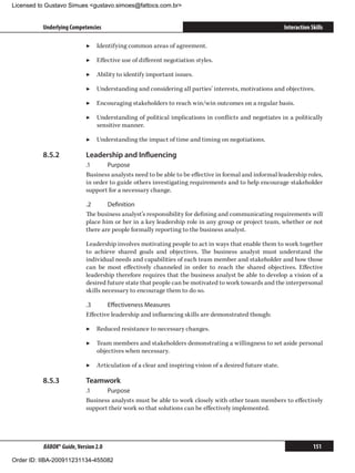 Licensed to Gustavo Simues gustavo.simoes@fattocs.com.br


          Underlying Competencies                                                                        Interaction Skills

                            ▶▶ Identifying common areas of agreement.

                            ▶▶ Effective use of different negotiation styles.

                            ▶▶ Ability to identify important issues.

                            ▶▶ Understanding and considering all parties’ interests, motivations and objectives.

                            ▶▶ Encouraging stakeholders to reach win/win outcomes on a regular basis.

                            ▶▶ Understanding of political implications in conflicts and negotiates in a politically
                               sensitive manner.

                            ▶▶ Understanding the impact of time and timing on negotiations.

          8.5.2	            Leadership and Influencing
                            .1	     Purpose
                            Business analysts need to be able to be effective in formal and informal leadership roles,
                            in order to guide others investigating requirements and to help encourage stakeholder
                            support for a necessary change.

                            .2	     Definition
                            The business analyst’s responsibility for defining and communicating requirements will
                            place him or her in a key leadership role in any group or project team, whether or not
                            there are people formally reporting to the business analyst.

                            Leadership involves motivating people to act in ways that enable them to work together
                            to achieve shared goals and objectives. The business analyst must understand the
                            individual needs and capabilities of each team member and stakeholder and how those
                            can be most effectively channeled in order to reach the shared objectives. Effective
                            leadership therefore requires that the business analyst be able to develop a vision of a
                            desired future state that people can be motivated to work towards and the interpersonal
                            skills necessary to encourage them to do so.

                            .3	     Effectiveness Measures
                            Effective leadership and influencing skills are demonstrated though:

                            ▶▶ Reduced resistance to necessary changes.

                            ▶▶ Team members and stakeholders demonstrating a willingness to set aside personal
                               objectives when necessary.

                            ▶▶ Articulation of a clear and inspiring vision of a desired future state.

          8.5.3	            Teamwork
                            .1	    Purpose
                            Business analysts must be able to work closely with other team members to effectively
                            support their work so that solutions can be effectively implemented.




          BABOK® Guide, Version 2.0                                                                                   151

Order ID: IIBA-200911231134-455082
 