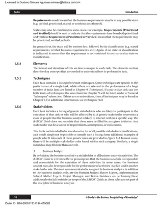 Licensed to Gustavo Simues gustavo.simoes@fattocs.com.br


      Tasks                                                                                                Introduction

                     Requirements would mean that the business requirements may be in any possible state
                     (e.g. verified, prioritized, stated, or combinations thereof).

                     States may also be combined in some cases. For example, Requirements [Prioritized
                     and Verified] should be read to indicate that the requirements have been both prioritized
                     and verified. Requirements [Prioritized or Verified] means that the requirements may
                     be prioritized, verified, or both.

                     In general text, the state will be written first, followed by the classification (e.g. stated
                     requirements, verified business requirements, etc.) Again, if no state or classification
                     is indicated, it means that the requirement is not restricted to any particular state or
                     classification.

      1.5.4	         Elements
                     The format and structure of this section is unique to each task. The elements section
                     describes key concepts that are needed to understand how to perform the task.

      1.5.5	         Techniques
                     Each task contains a listing of relevant techniques. Some techniques are specific to the
                     performance of a single task, while others are relevant to the performance of a large
                     number of tasks (and are listed in Chapter 9: Techniques). If a particular task can use
                     both kinds of techniques, the ones found in Chapter 9 will be listed under a “General
                     Techniques” subsection. If there are no subsections, then all techniques may be found in
                     Chapter 9. For additional information, see Techniques (1.6).

      1.5.6	         Stakeholders
                     Each task includes a listing of generic stakeholders who are likely to participate in the
                     execution of that task or who will be affected by it. A generic stakeholder represents a
                     class of people that the business analyst is likely to interact with in a specific way. The
                     BABOK® Guide does not mandate that these roles be filled for any given initiative. Any
                     stakeholder can be a source of requirements, assumptions, or constraints.

                     This list is not intended to be an exhaustive list of all possible stakeholder classifications,
                     as it would simply not be possible to compile such a listing. Some additional examples of
                     people who fit into each of these generic roles are provided in Figure 1–3. In most cases,
                     there will be multiple stakeholder roles found within each category. Similarly, a single
                     individual may fill more than one role.

                     .1	     Business Analyst
                     By definition, the business analyst is a stakeholder in all business analysis activities. The
                     BABOK® Guide is written with the presumption that the business analysis is responsible
                     and accountable for the execution of these activities. In some cases, the business
                     analyst may also be responsible for the performance of activities that fall under another
                     stakeholder role. The most common roles to be assigned to business analysts, in addition
                     to the business analysis role, are the Domain Subject Matter Expert, Implementation
                     Subject Matter Expert, Project Manager, and Tester. Guidance on performing these
                     additional roles falls outside the scope of the BABOK® Guide, as these roles are not part of
                     the discipline of business analysis.



      10                                                             A Guide to the Business Analysis Body of Knowledge®

Order ID: IIBA-200911231134-455082
 