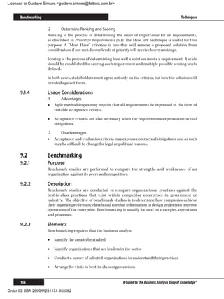 Licensed to Gustavo Simues gustavo.simoes@fattocs.com.br


      Benchmarking                                                                                        Techniques

                     .2	     Determine Ranking and Scoring
                     Ranking is the process of determining the order of importance for all requirements,
                     as described in Prioritize Requirements (6.1). The MoSCoW technique is useful for this
                     purpose. A “Must Have” criterion is one that will remove a proposed solution from
                     consideration if not met. Lower levels of priority will receive lower rankings.

                     Scoring is the process of determining how well a solution meets a requirement. A scale
                     should be established for scoring each requirement and multiple possible scoring levels
                     defined.

                     In both cases, stakeholders must agree not only on the criteria, but how the solution will
                     be rated against them.

      9.1.4	         Usage Considerations
                     .1	     Advantages
                     ▶▶ Agile methodologies may require that all requirements be expressed in the form of
                         testable acceptance criteria.

                     ▶▶ Acceptance criteria are also necessary when the requirements express contractual
                        obligations.

                     .2	    Disadvantages
                     ▶▶ Acceptance and evaluation criteria may express contractual obligations and as such
                         may be difficult to change for legal or political reasons.

      9.2	           Benchmarking
      9.2.1	         Purpose
                     Benchmark studies are performed to compare the strengths and weaknesses of an
                     organization against its peers and competitors.

      9.2.2	         Description
                     Benchmark studies are conducted to compare organizational practices against the
                     best-in-class practices that exist within competitor enterprises in government or
                     industry. The objective of benchmark studies is to determine how companies achieve
                     their superior performance levels and use that information to design projects to improve
                     operations of the enterprise. Benchmarking is usually focused on strategies, operations
                     and processes.

      9.2.3	         Elements
                     Benchmarking requires that the business analyst:

                     ▶▶ Identify the area to be studied

                     ▶▶ Identify organizations that are leaders in the sector

                     ▶▶ Conduct a survey of selected organizations to understand their practices

                     ▶▶ Arrange for visits to best-in-class organizations


      156                                                         A Guide to the Business Analysis Body of Knowledge®

Order ID: IIBA-200911231134-455082
 